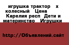 игрушка трактор 4 х колесный › Цена ­ 500 - Карелия респ. Дети и материнство » Игрушки   
